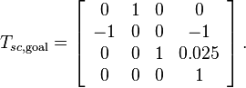 T_{sc,\text{goal}} = \left[\begin{array}{cccc} 0 & 1 & 0 & 0 \\ -1 & 0 & 0 & -1 \\ 0 & 0 & 1 & 0.025 \\ 0 & 0 & 0 & 1\end{array} \right].
